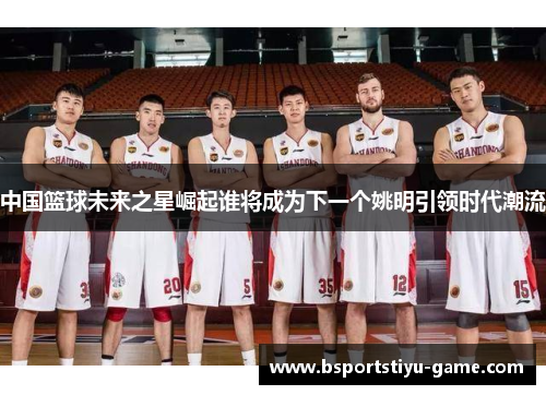 中国篮球未来之星崛起谁将成为下一个姚明引领时代潮流