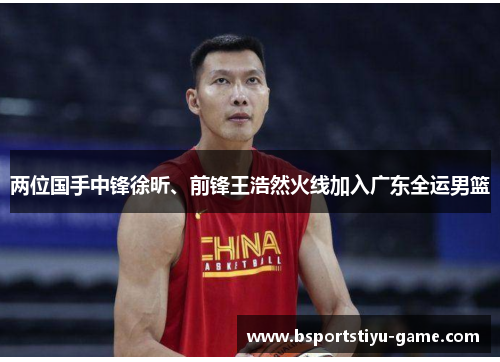 两位国手中锋徐昕、前锋王浩然火线加入广东全运男篮
